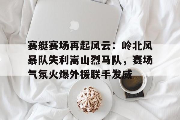 九游互动体验-赛艇赛场再起风云：岭北风暴队失利嵩山烈马队，赛场气氛火爆外援联手发威的简单介绍