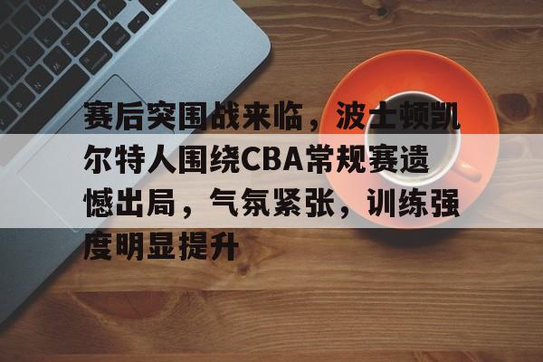 九游中国官网-赛后突围战来临，波士顿凯尔特人围绕CBA常规赛遗憾出局，气氛紧张，训练强度明显提升的简单介绍