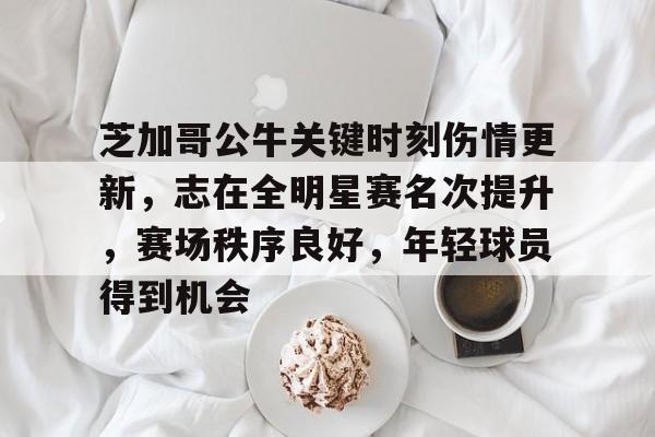 九游中国官网-包含芝加哥公牛关键时刻伤情更新，志在全明星赛名次提升，赛场秩序良好，年轻球员得到机会的词条